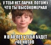 у тебя нет парня, потому что ты высокомерная и в 40 лет у тебя будет 40 котов