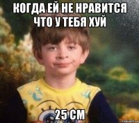 когда ей не нравится что у тебя хуй 25 см