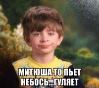  митюша то пьет небось...гуляет