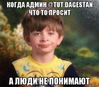 когда админ @tut.dagestan что то просит а люди не понимают