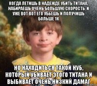 когда летишь в надежде убить титана, набираешь очень большую скорость, и уже вот вот его убьешь и получишь больше 1к но находиться такой нуб, который убивает этого титана и выбивает очень низкий дамаг