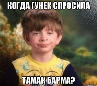 когда гунек спросила тамак барма?