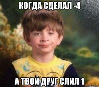 когда сделал -4 а твой друг слил 1