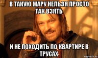 в такую жару нельзя просто так взять и не походить по квартире в трусах