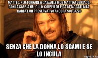 matteo, puo tornare a casa alle 6 de mattina ubriaco, con la sabbia nel culo, coi peli de figa attaccati alla barba e un preservativo ancora sul cazzo senza che la donna lo sgami e se lo incula