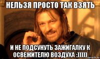 нельзя просто так взять и не подсунуть зажигалку к освежителю воздуха :)))))