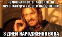 не можна просто так взяти і не привітати друга з днем народження! з днем народження вова