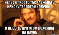 нельзя просто так разжевать ириску "золотой ключик" и не быть при этом похожим на дауна