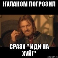 кулаком погрозил сразу " иди на хуй!"