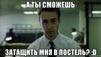 а ты сможешь затащить мня в постель? :d