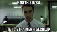 блять 80784 ты с утра меня бесиш?