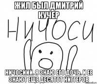 жил был дмитрий кучер ничосиии. я знаю его дочь. и ее знают еще десятот ниггеров