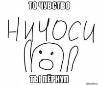 то чувство ты пёрнул