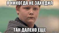 я никогда не заходил так далеко еще