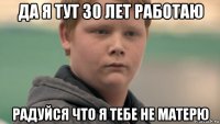 да я тут 30 лет работаю радуйся что я тебе не матерю