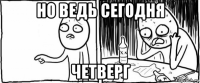 но ведь сегодня четверг