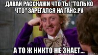 давай расскажи что ты "только что" зарегался на ганс.ру а то ж никто не знает...