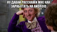 ну давай расскажи мне как заработать на android 