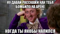 ну давай расскажи как тебя бомбило на арене когда ты якобы напился