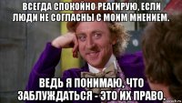 всегда спокойно реагирую, если люди не согласны с моим мнением. ведь я понимаю, что заблуждаться - это их право.