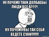 ну почему таки долбаебы люди все а???! ну почему вы так себя ведете суки!!!!!!!