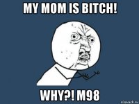 my mom is bitch! why?! m98