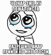 чынар эже, ну пожалуйста разрешите ажар прийти ко мне в гости