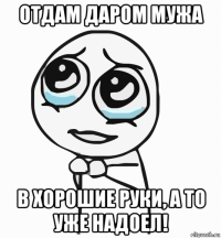 отдам даром мужа в хорошие руки, а то уже надоел!