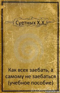 Суетных Х.Х. Как всех заебать, а самому не заебаться (учебное пособие)