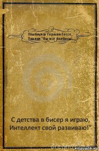 Улыбнулся Герман Гессе,
Заявил:"Вы все балбесы! С детства в бисер я играю,
Интеллект свой развиваю!"