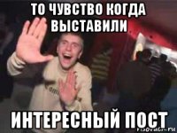 то чувство когда выставили интересный пост