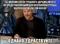 ты,жалкий кусок грешного дерьма,ничего не представляющий для вселенной,отребье ушлепков,пизда хуй носок однако здраствуйте