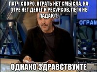 патч скоро, играть нет смысла, на птре нет денег и ресурсов, леги не падают. однако здравствуйте