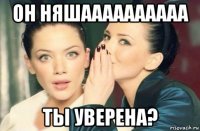 он няшаааааааааа ты уверена?