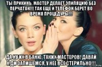 ты прикинь, мастер делает эпиляцию без перчаток!!! так еще и телефон берет во время процедуры!!! да ну их в баню, таких мастеров! давай к ди запишемся, у нее все стерильно!!!