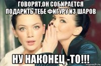 говорят,он собирается подарить тебе фигуру из шаров ну наконец -то!!!