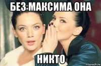 без максима она никто