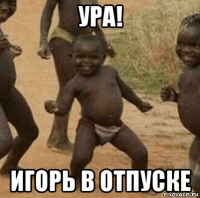 ура! игорь в отпуске