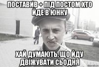 поставив + під постом хто йде в юнку хай думають, що йду двіжувати сьодня