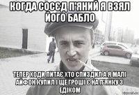 когда сосєд п'яний я взял його бабло тепер ходи питає хто спиздил а я малі айфон купил і ще гроші є на п'янку з едіком