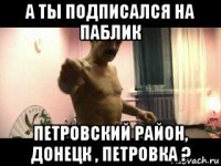 а ты подписался на паблик петровский район, донецк , петровка ?