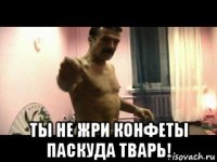  ты не жри конфеты паскуда тварь!