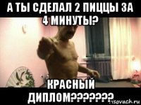 а ты сделал 2 пиццы за 4 минуты? красный диплом???????