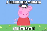 я свинка пепа фонатка рэпа! или это rytp:)