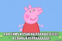  а яя сижу играю на планшетеееее! я свинья пеппааааааа!