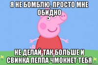 я не бомблю, просто мне обидно не делай так больше и свинка пеппа чмокнет тебя