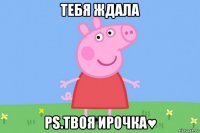 тебя ждала ps.твоя ирочка♥