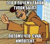 это я почему такой тупой был? потому что, сука, импотент