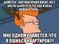 кажется... картина криво висит, но у нас не было её, о тут ещё и ваза новая и тюль... мне одному кажется, что я ошибся квартирой?!