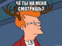 чё ты на меня смотришь? а?